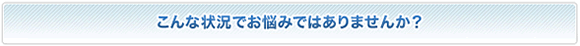 こんな状況でお悩みではありませんか？