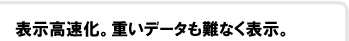 表示高速化。重いデータも難なく表示。